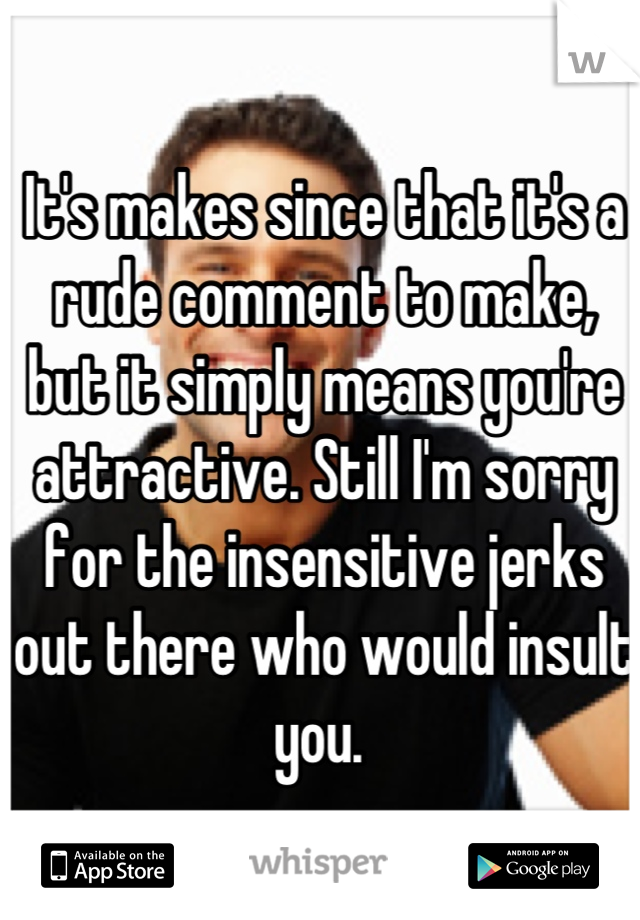 It's makes since that it's a rude comment to make, but it simply means you're attractive. Still I'm sorry for the insensitive jerks out there who would insult you. 
