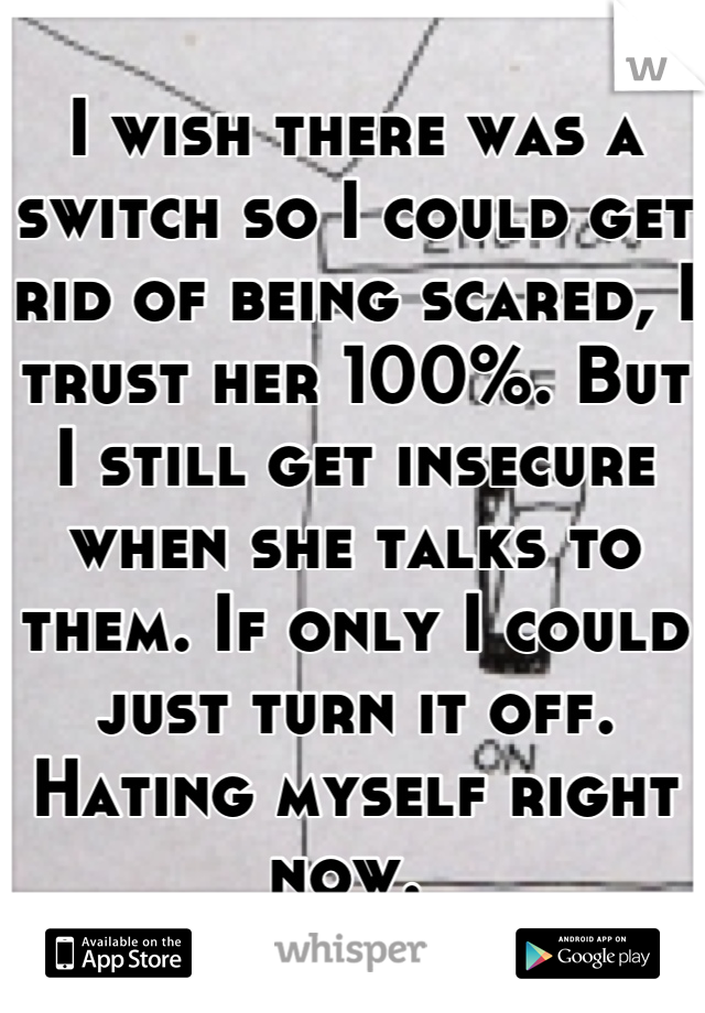 I wish there was a switch so I could get rid of being scared, I trust her 100%. But I still get insecure when she talks to them. If only I could just turn it off. Hating myself right now. 