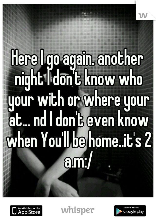 Here I go again. another night I don't know who your with or where your at... nd I don't even know when You'll be home..it's 2 a.m:/
