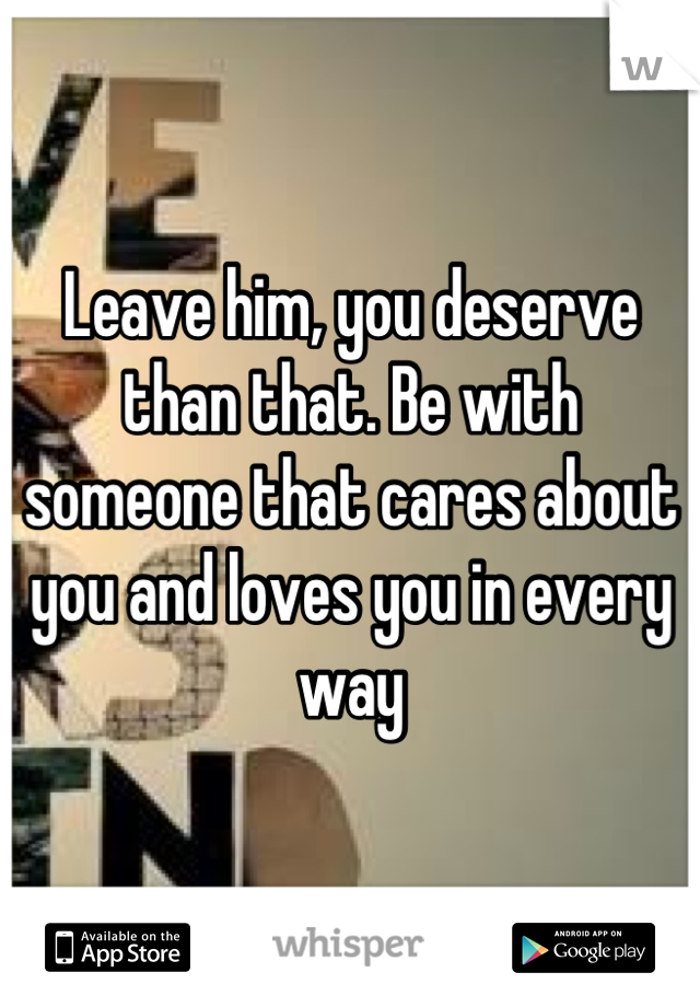 Leave him, you deserve than that. Be with someone that cares about you and loves you in every way