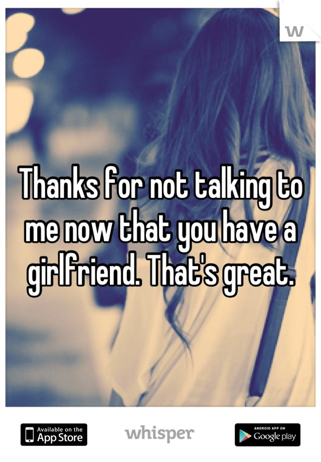 Thanks for not talking to me now that you have a girlfriend. That's great.