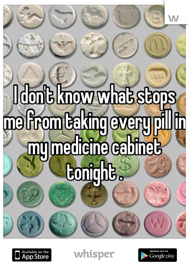 I don't know what stops me from taking every pill in my medicine cabinet tonight .