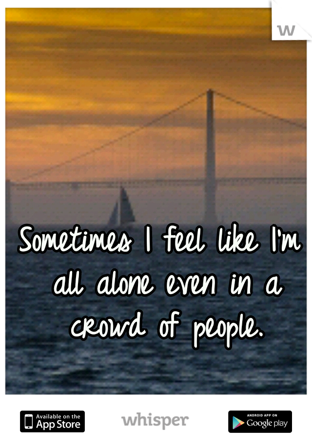 Sometimes I feel like I'm all alone even in a crowd of people.