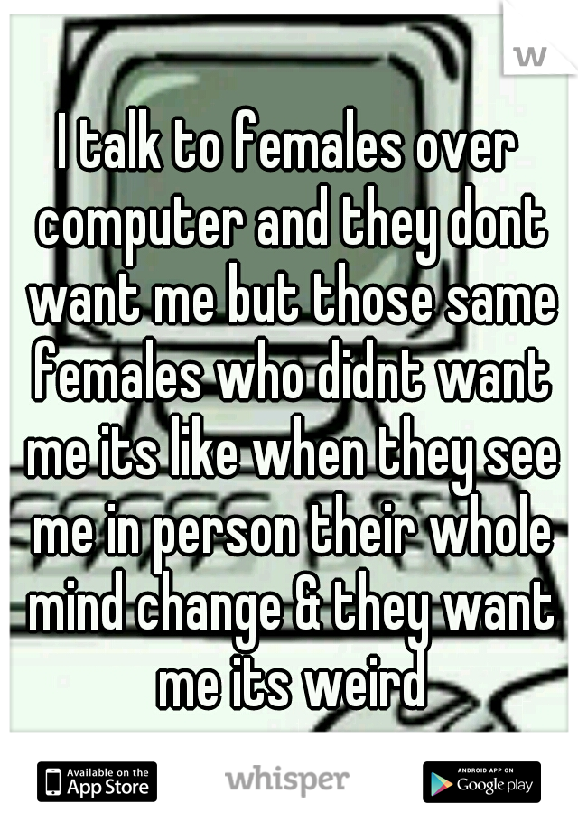 I talk to females over computer and they dont want me but those same females who didnt want me its like when they see me in person their whole mind change & they want me its weird