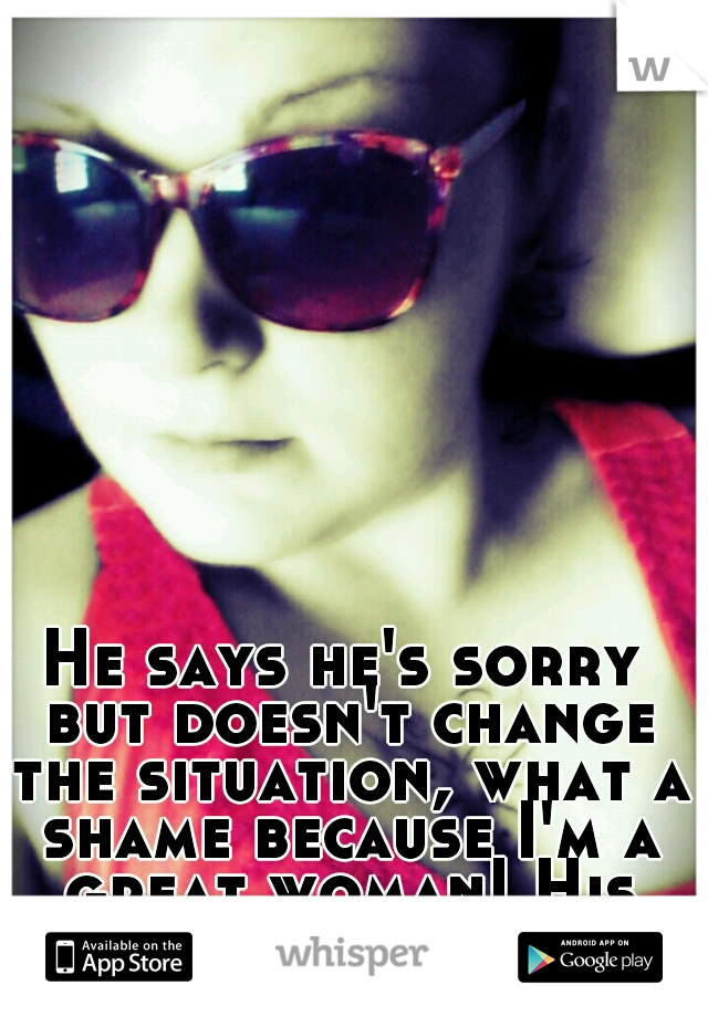 He says he's sorry but doesn't change the situation, what a shame because I'm a great woman! His loss 0_o