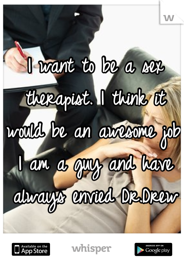 I want to be a sex therapist. I think it would be an awesome job. I am a guy and have always envied Dr.Drew