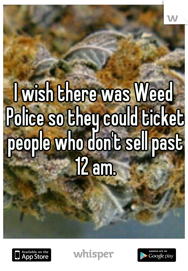 I wish there was Weed Police so they could ticket people who don't sell past 12 am.