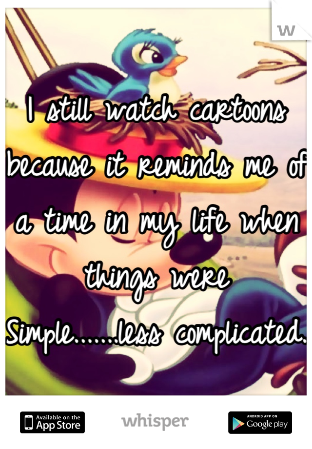 I still watch cartoons because it reminds me of a time in my life when things were 
Simple.......less complicated. 