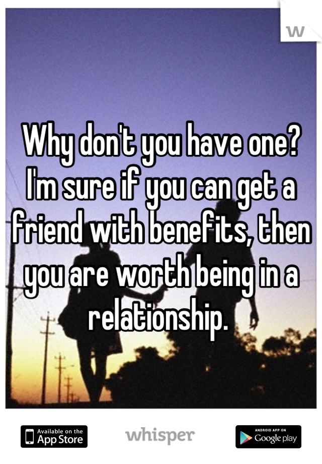 Why don't you have one? I'm sure if you can get a friend with benefits, then you are worth being in a relationship. 