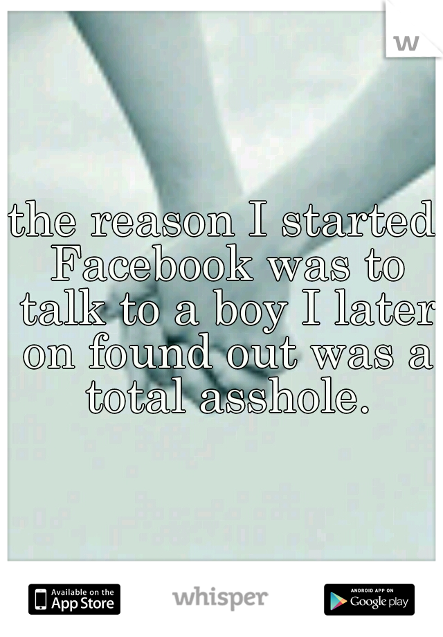 the reason I started Facebook was to talk to a boy I later on found out was a total asshole.