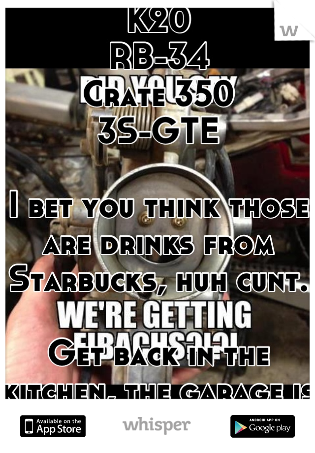 K20
RB-34 
Crate 350
3S-GTE

I bet you think those are drinks from Starbucks, huh cunt. 

Get back in the kitchen, the garage is for men.