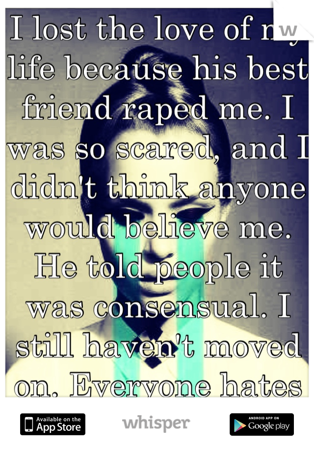 I lost the love of my life because his best friend raped me. I was so scared, and I didn't think anyone would believe me. He told people it was consensual. I still haven't moved on. Everyone hates me. 