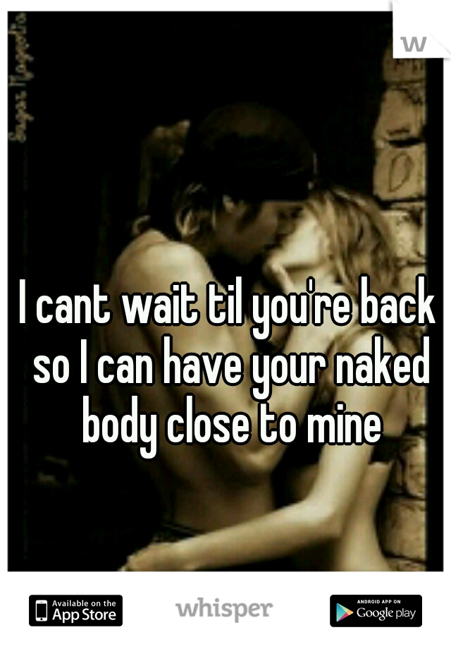 I cant wait til you're back so I can have your naked body close to mine