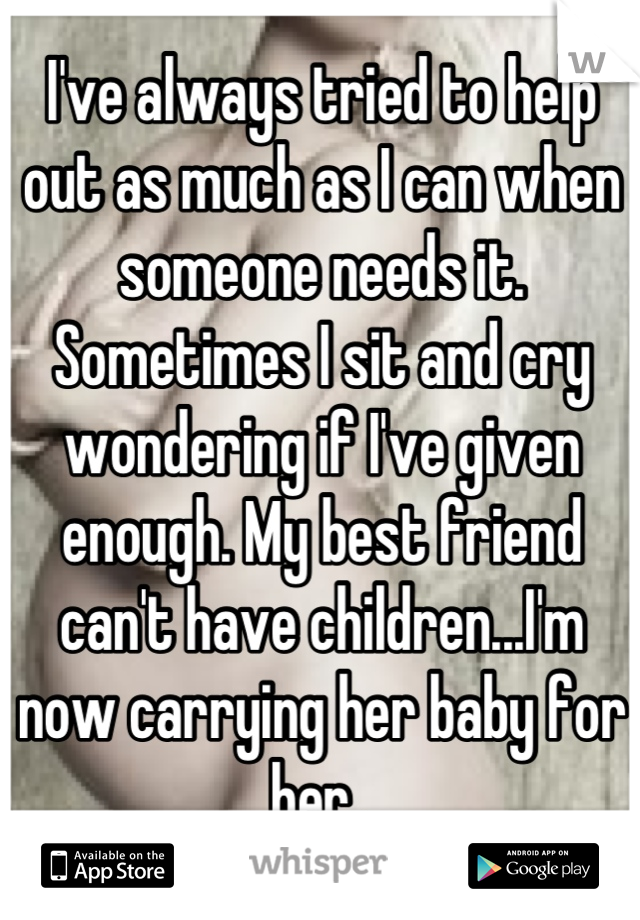 I've always tried to help out as much as I can when someone needs it. Sometimes I sit and cry wondering if I've given enough. My best friend can't have children...I'm now carrying her baby for her. 