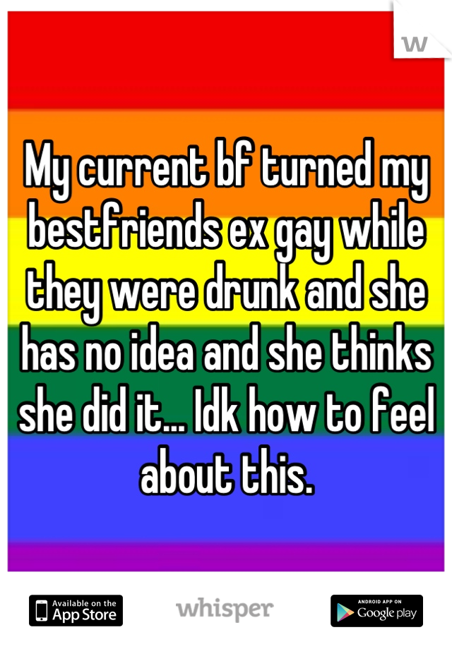 My current bf turned my bestfriends ex gay while they were drunk and she has no idea and she thinks she did it... Idk how to feel about this.
