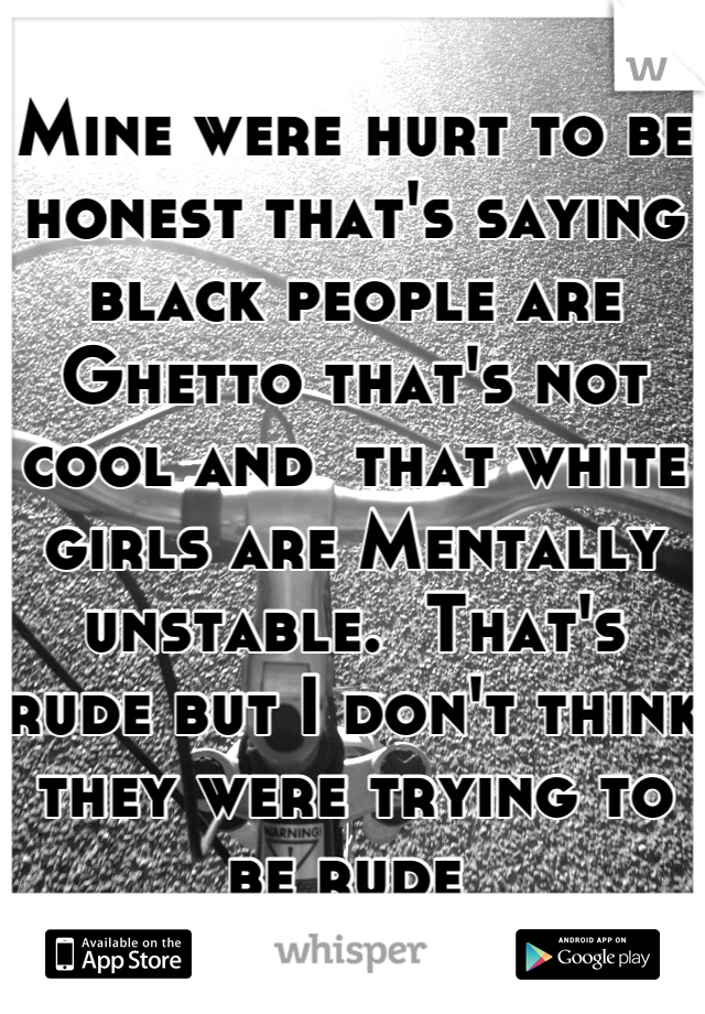 Mine were hurt to be honest that's saying black people are Ghetto that's not cool and  that white girls are Mentally unstable.  That's rude but I don't think they were trying to be rude 