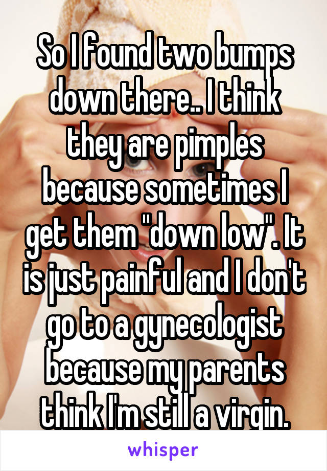 So I found two bumps down there.. I think they are pimples because sometimes I get them "down low". It is just painful and I don't go to a gynecologist because my parents think I'm still a virgin.