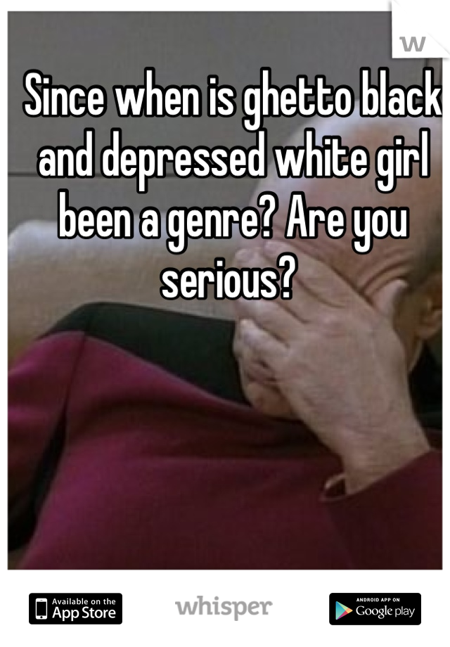 Since when is ghetto black and depressed white girl been a genre? Are you serious? 