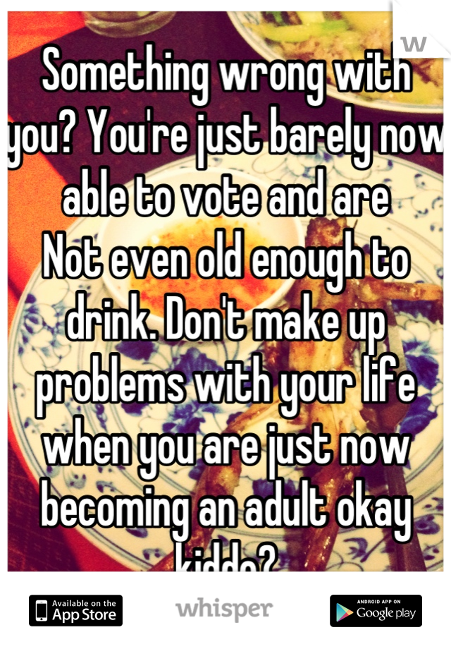 Something wrong with you? You're just barely now able to vote and are
Not even old enough to drink. Don't make up problems with your life when you are just now becoming an adult okay kiddo?
