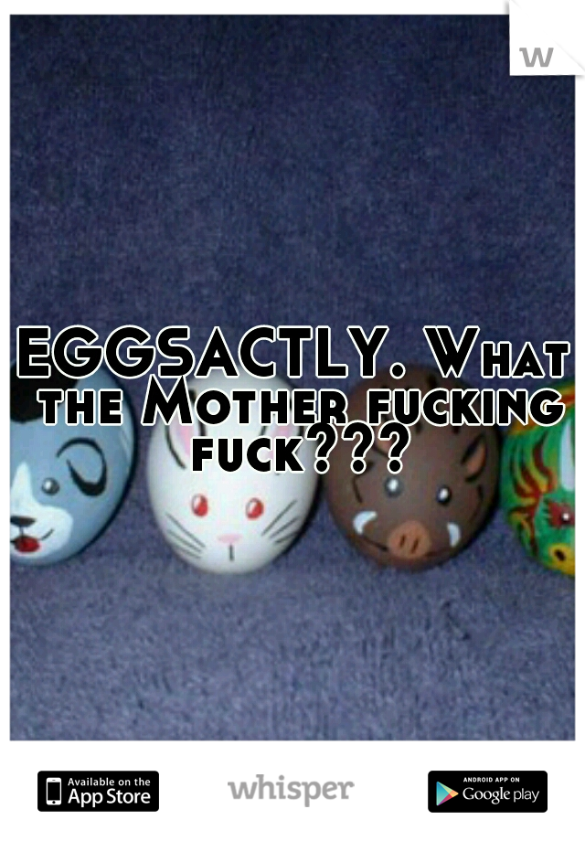 EGGSACTLY. What the Mother fucking fuck???