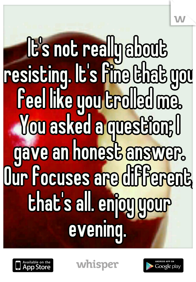 It's not really about resisting. It's fine that you feel like you trolled me. You asked a question; I gave an honest answer. Our focuses are different, that's all. enjoy your evening. 