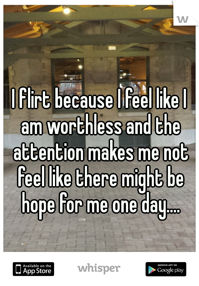 I flirt because I feel like I am worthless and the attention makes me not feel like there might be hope for me one day....