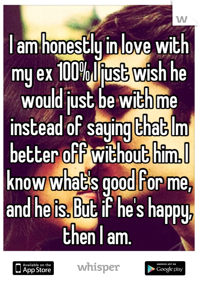 I am honestly in love with my ex 100% I just wish he would just be with me instead of saying that Im better off without him. I know what's good for me, and he is. But if he's happy, then I am. 