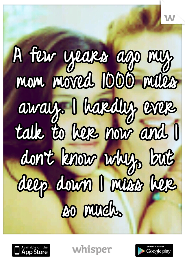 A few years ago my mom moved 1000 miles away. I hardly ever talk to her now and I don't know why, but deep down I miss her so much. 
