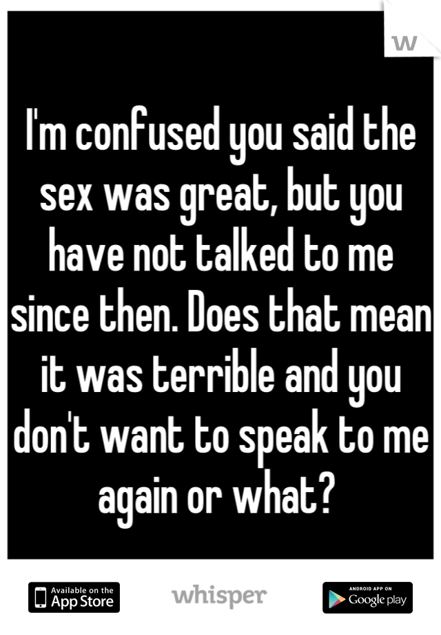 I'm confused you said the sex was great, but you have not talked to me since then. Does that mean it was terrible and you don't want to speak to me again or what? 