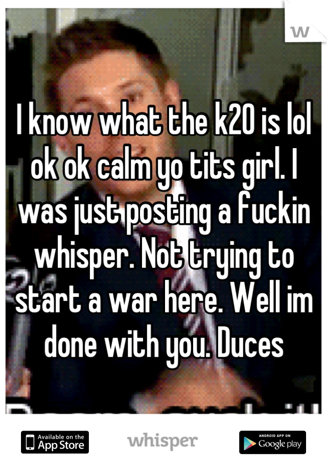 I know what the k20 is lol ok ok calm yo tits girl. I was just posting a fuckin whisper. Not trying to start a war here. Well im done with you. Duces