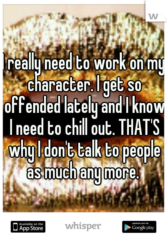 I really need to work on my character. I get so offended lately and I know I need to chill out. THAT'S why I don't talk to people as much any more. 