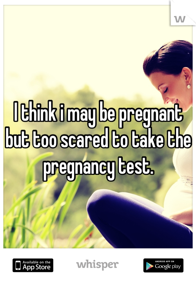 I think i may be pregnant but too scared to take the pregnancy test.
