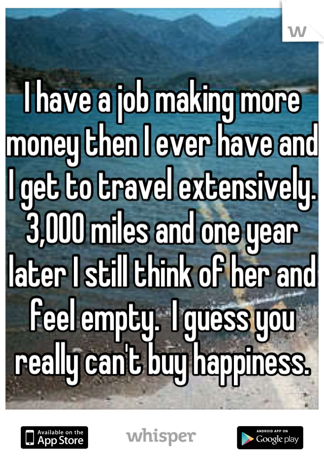 I have a job making more money then I ever have and I get to travel extensively. 3,000 miles and one year later I still think of her and feel empty.  I guess you really can't buy happiness.
