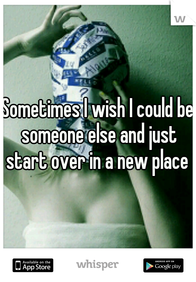Sometimes I wish I could be someone else and just start over in a new place 