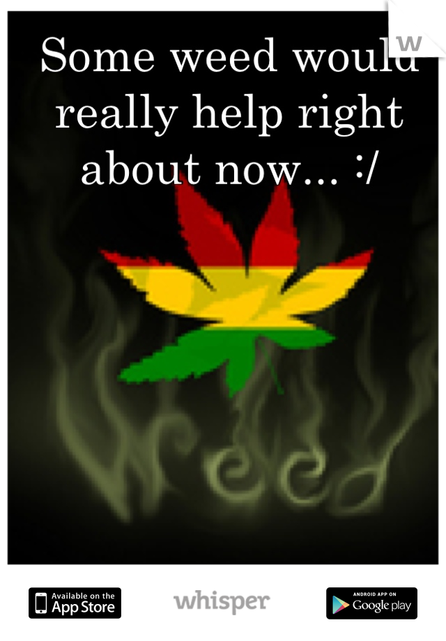 Some weed would really help right about now... :/