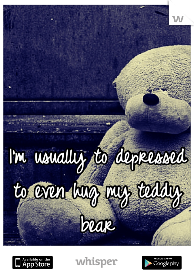 I'm usually to depressed to even hug my teddy bear