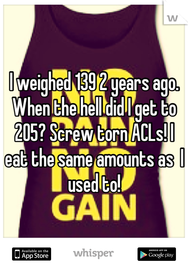 I weighed 139 2 years ago. When the hell did I get to 205? Screw torn ACLs! I eat the same amounts as  I used to!