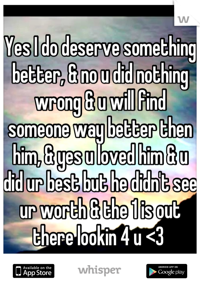 Yes I do deserve something better, & no u did nothing wrong & u will find someone way better then him, & yes u loved him & u did ur best but he didn't see ur worth & the 1 is out there lookin 4 u <3 