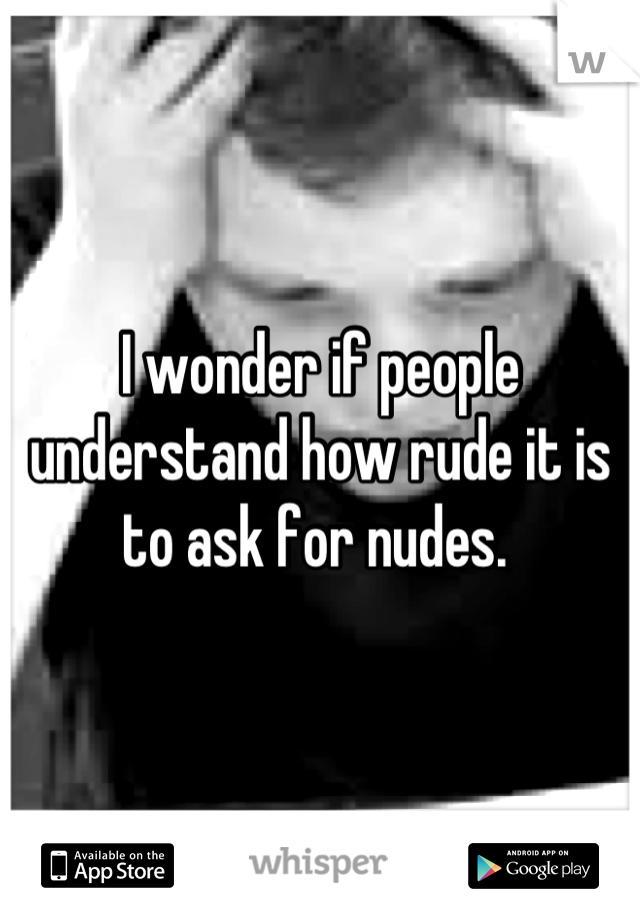 I wonder if people understand how rude it is to ask for nudes. 