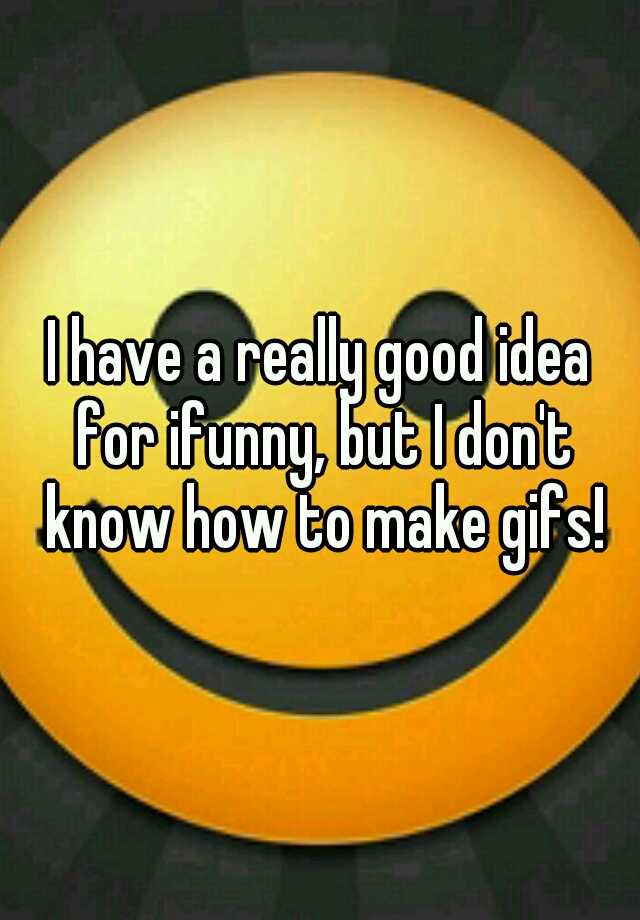 i-have-a-really-good-idea-for-ifunny-but-i-don-t-know-how-to-make-gifs