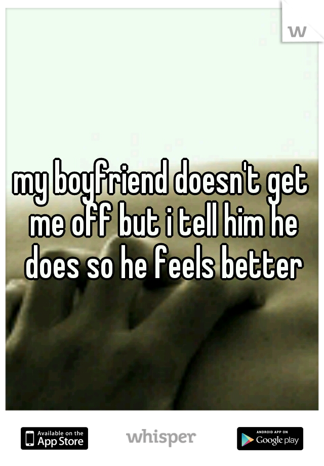 my boyfriend doesn't get me off but i tell him he does so he feels better