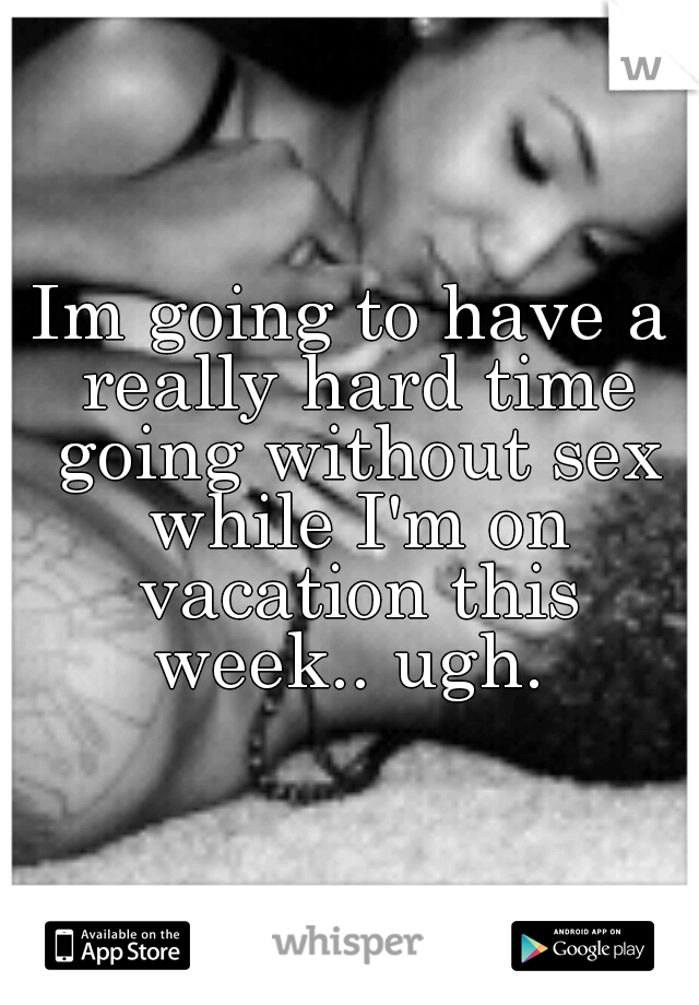 Im going to have a really hard time going without sex while I'm on vacation this week.. ugh. 