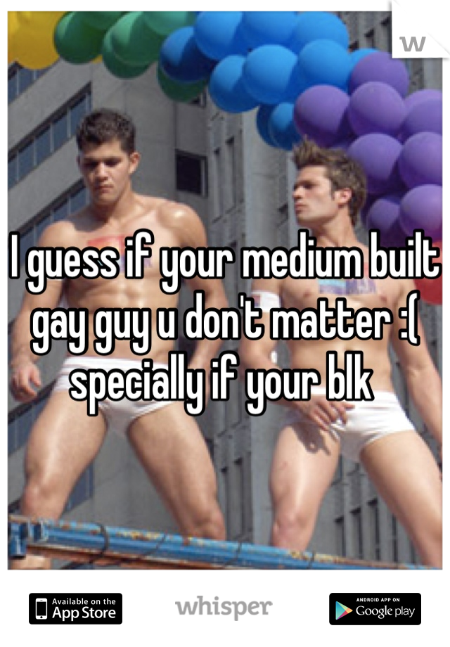 I guess if your medium built gay guy u don't matter :( specially if your blk 