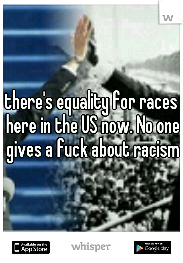 there's equality for races here in the US now. No one gives a fuck about racism