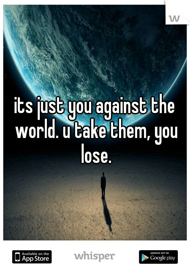 its just you against the world. u take them, you lose.