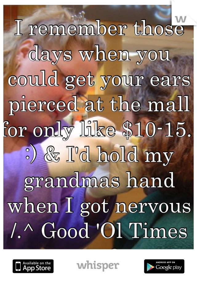 I remember those days when you could get your ears pierced at the mall for only like $10-15.. :) & I'd hold my grandmas hand when I got nervous /.^ Good 'Ol Times :p <3 