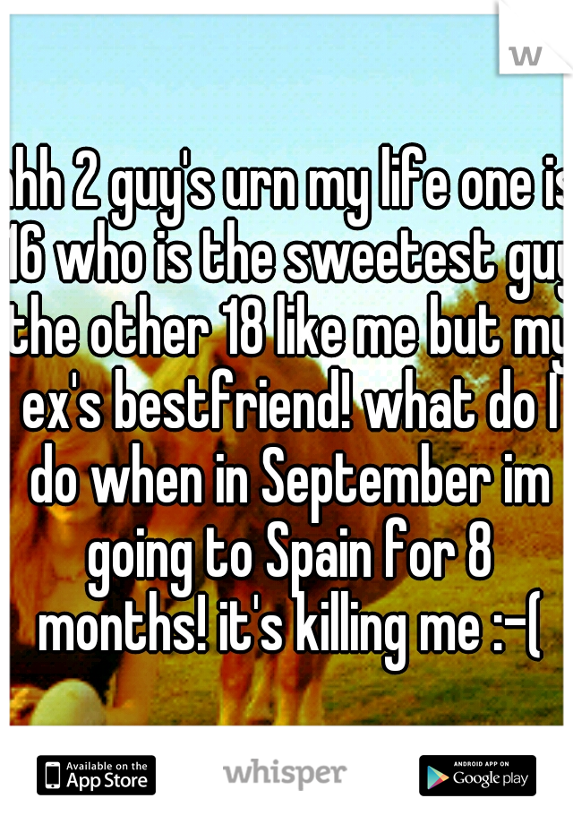 ahh 2 guy's urn my life one is 16 who is the sweetest guy the other 18 like me but my ex's bestfriend! what do I do when in September im going to Spain for 8 months! it's killing me :-(