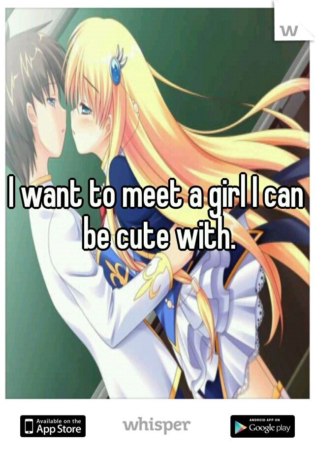 I want to meet a girl I can be cute with.