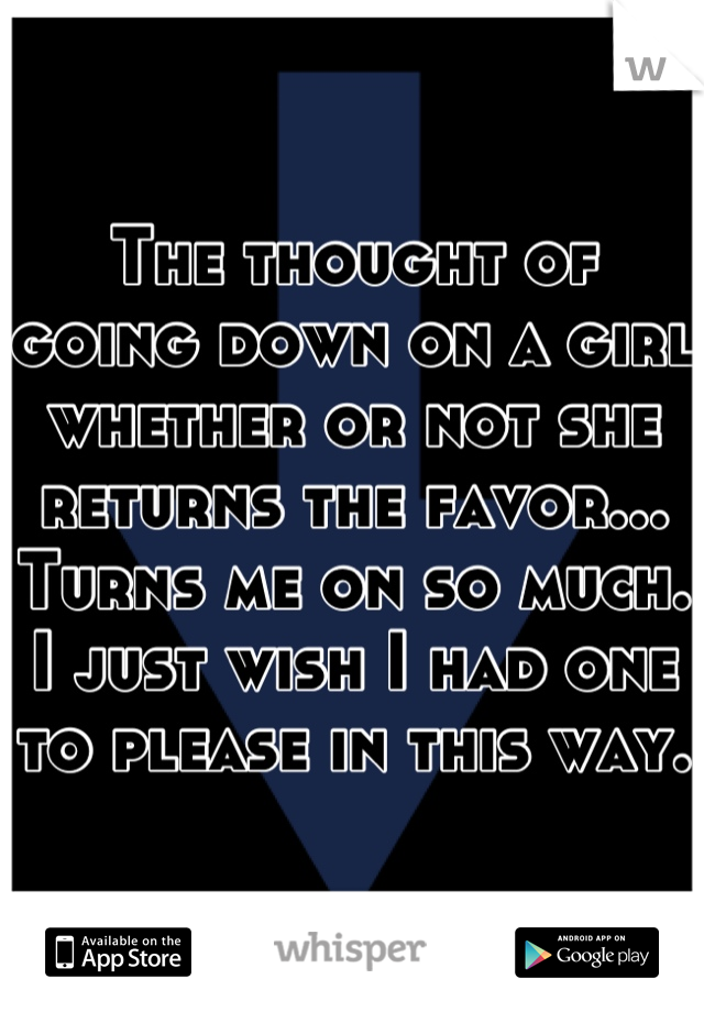 The thought of going down on a girl whether or not she returns the favor... Turns me on so much. I just wish I had one to please in this way. 