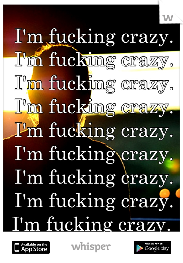 I'm fucking crazy.  I'm fucking crazy. I'm fucking crazy.  I'm fucking crazy. I'm fucking crazy.  I'm fucking crazy. I'm fucking crazy.  I'm fucking crazy.  I'm fucking crazy. 
